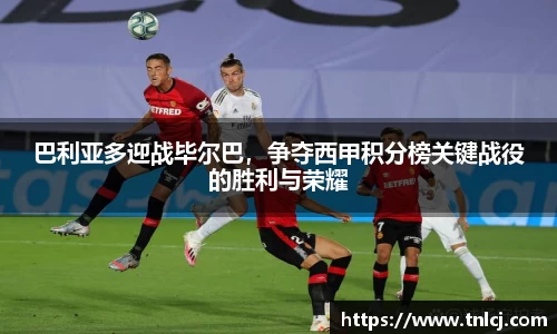 巴利亚多迎战毕尔巴，争夺西甲积分榜关键战役的胜利与荣耀